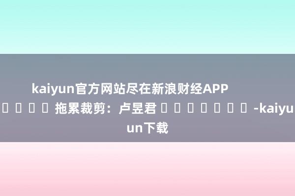 kaiyun官方网站尽在新浪财经APP            						拖累裁剪：卢昱君 							-kaiyun下载