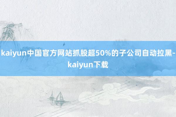 kaiyun中国官方网站抓股超50%的子公司自动拉黑-kaiyun下载