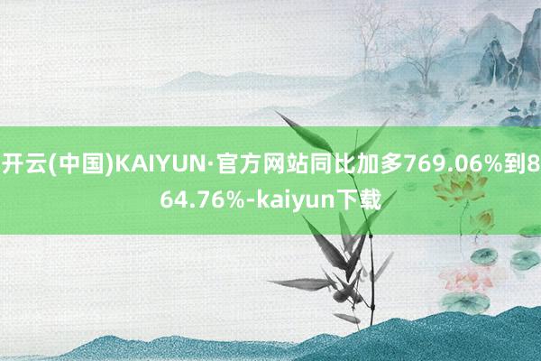 开云(中国)KAIYUN·官方网站同比加多769.06%到864.76%-kaiyun下载