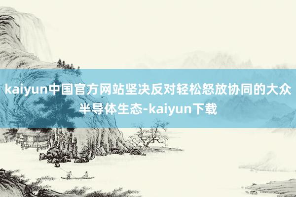 kaiyun中国官方网站坚决反对轻松怒放协同的大众半导体生态-kaiyun下载