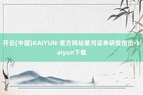 开云(中国)KAIYUN·官方网站 星河证券研报指出-kaiyun下载