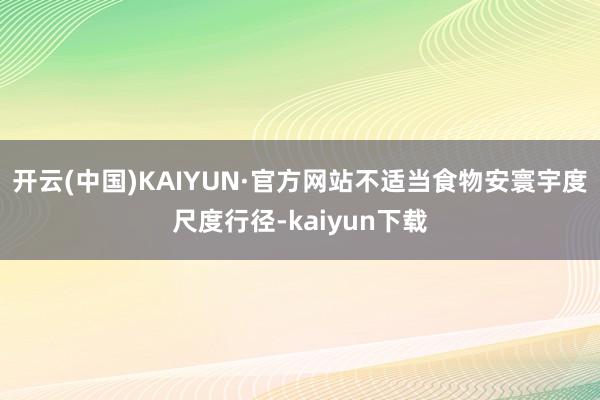 开云(中国)KAIYUN·官方网站不适当食物安寰宇度尺度行径-kaiyun下载
