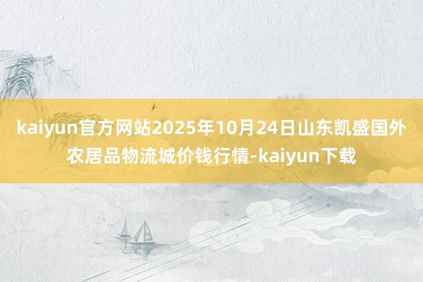 kaiyun官方网站2025年10月24日山东凯盛国外农居品物流城价钱行情-kaiyun下载