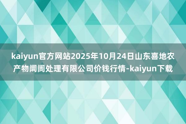 kaiyun官方网站2025年10月24日山东喜地农产物阛阓处理有限公司价钱行情-kaiyun下载