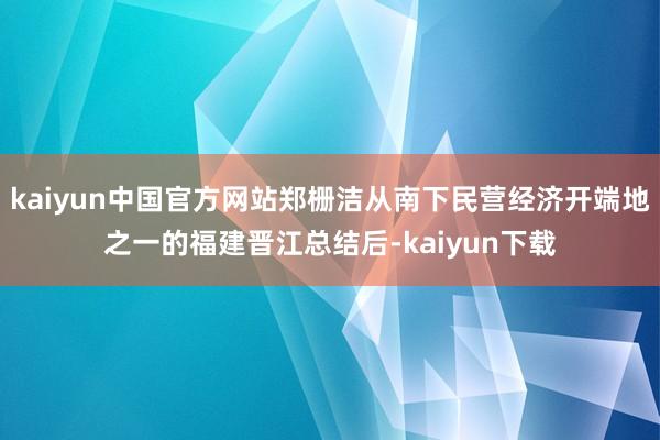 kaiyun中国官方网站郑栅洁从南下民营经济开端地之一的福建晋江总结后-kaiyun下载