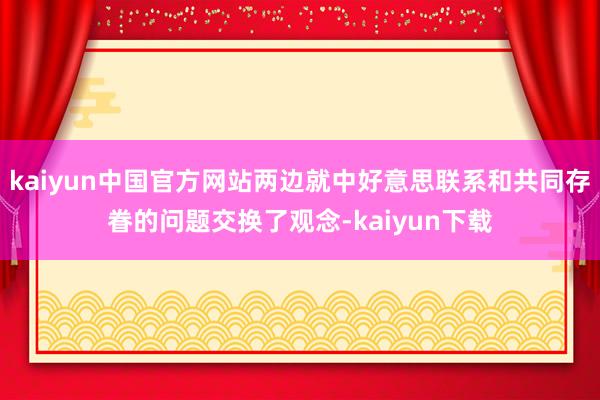 kaiyun中国官方网站两边就中好意思联系和共同存眷的问题交换了观念-kaiyun下载