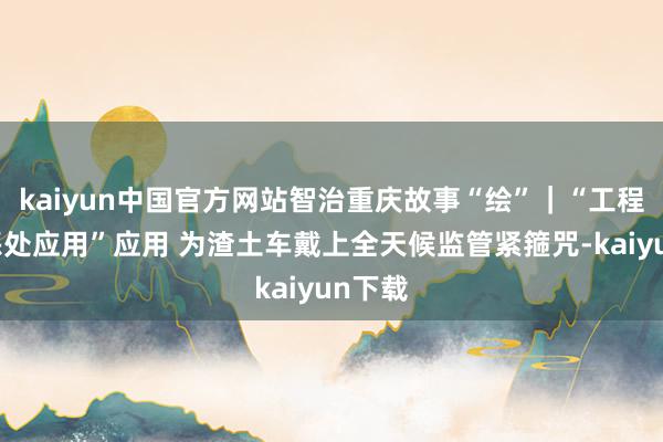 kaiyun中国官方网站智治重庆故事“绘”｜“工程渣土惩处应用”应用 为渣土车戴上全天候监管紧箍咒-kaiyun下载