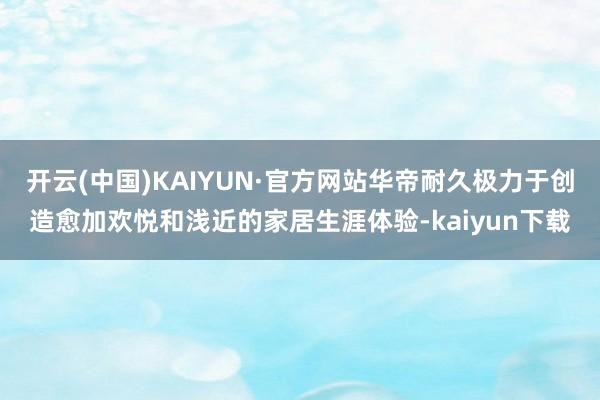 开云(中国)KAIYUN·官方网站华帝耐久极力于创造愈加欢悦和浅近的家居生涯体验-kaiyun下载