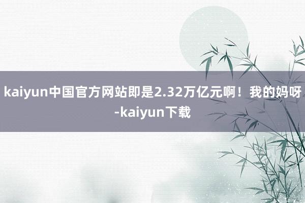 kaiyun中国官方网站即是2.32万亿元啊！我的妈呀-kaiyun下载