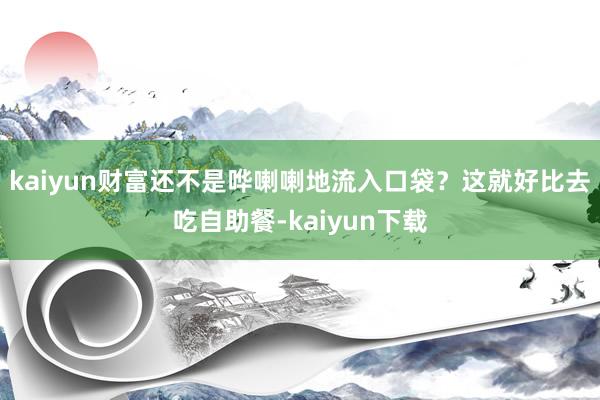 kaiyun财富还不是哗喇喇地流入口袋?这就好比去吃自助餐-kaiyun下载
