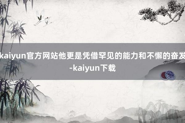 kaiyun官方网站他更是凭借罕见的能力和不懈的奋发-kaiyun下载