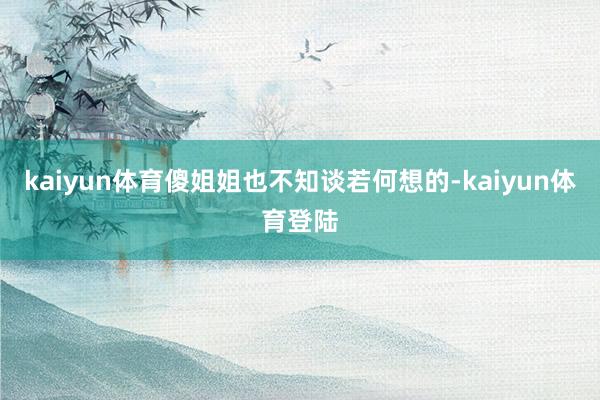 kaiyun体育傻姐姐也不知谈若何想的-kaiyun体育登陆