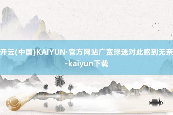 开云(中国)KAIYUN·官方网站广宽球迷对此感到无奈-kaiyun下载