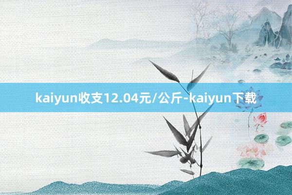 kaiyun收支12.04元/公斤-kaiyun下载