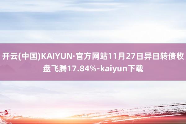 开云(中国)KAIYUN·官方网站11月27日异日转债收盘飞腾17.84%-kaiyun下载