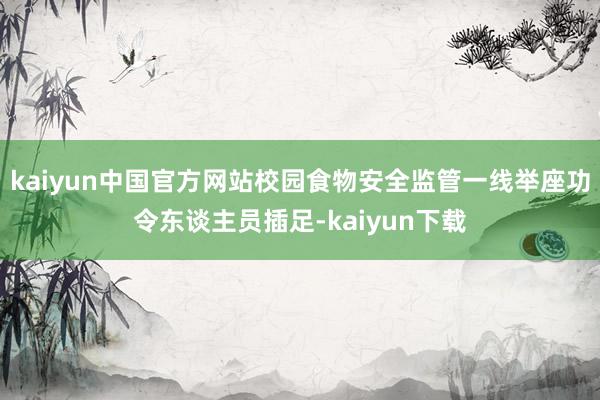 kaiyun中国官方网站校园食物安全监管一线举座功令东谈主员插足-kaiyun下载