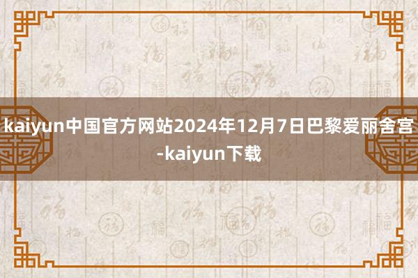 kaiyun中国官方网站2024年12月7日巴黎爱丽舍宫-kaiyun下载