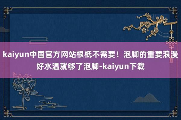 kaiyun中国官方网站根柢不需要！泡脚的重要浪漫好水温就够了泡脚-kaiyun下载