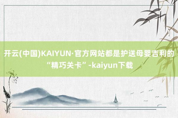 开云(中国)KAIYUN·官方网站都是护送母婴吉利的“精巧关卡”-kaiyun下载