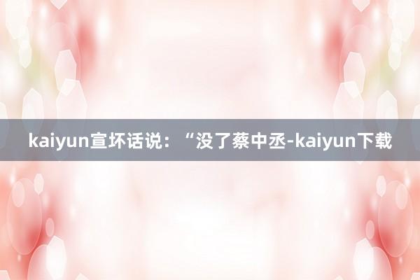 kaiyun宣坏话说：“没了蔡中丞-kaiyun下载