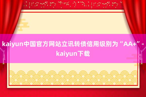 kaiyun中国官方网站立讯转债信用级别为“AA+”-kaiyun下载