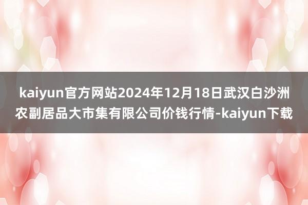 kaiyun官方网站2024年12月18日武汉白沙洲农副居品大市集有限公司价钱行情-kaiyun下载
