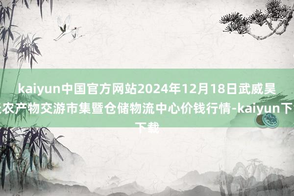kaiyun中国官方网站2024年12月18日武威昊天农产物交游市集暨仓储物流中心价钱行情-kaiyun下载