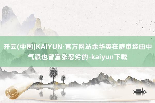 开云(中国)KAIYUN·官方网站余华英在庭审经由中气派也曾嚣张恶劣的-kaiyun下载