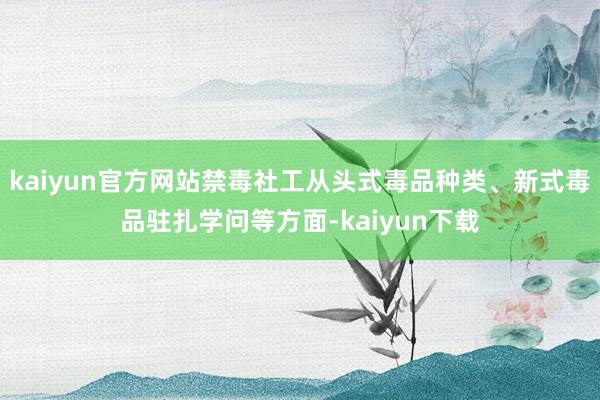 kaiyun官方网站禁毒社工从头式毒品种类、新式毒品驻扎学问等方面-kaiyun下载