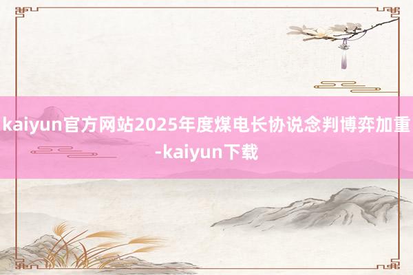 kaiyun官方网站2025年度煤电长协说念判博弈加重-kaiyun下载