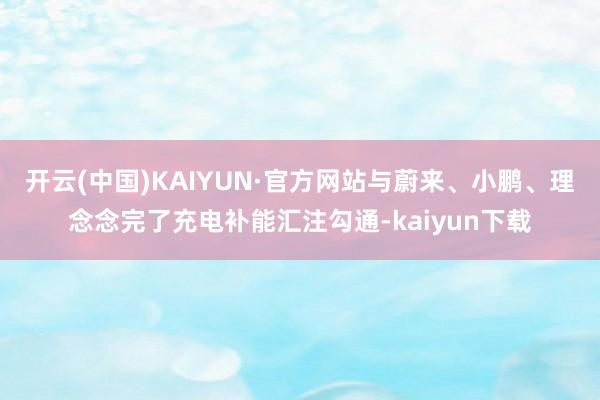 开云(中国)KAIYUN·官方网站与蔚来、小鹏、理念念完了充电补能汇注勾通-kaiyun下载