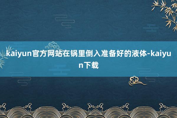 kaiyun官方网站在锅里倒入准备好的液体-kaiyun下载