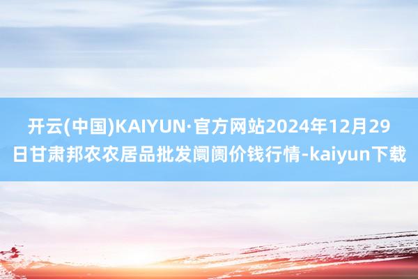 开云(中国)KAIYUN·官方网站2024年12月29日甘肃邦农农居品批发阛阓价钱行情-kaiyun下载