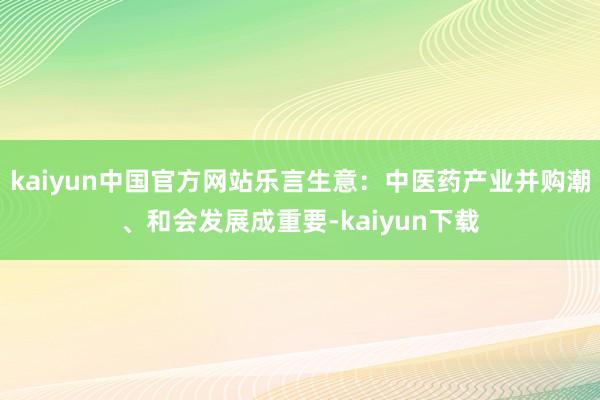 kaiyun中国官方网站乐言生意：中医药产业并购潮、和会发展成重要-kaiyun下载