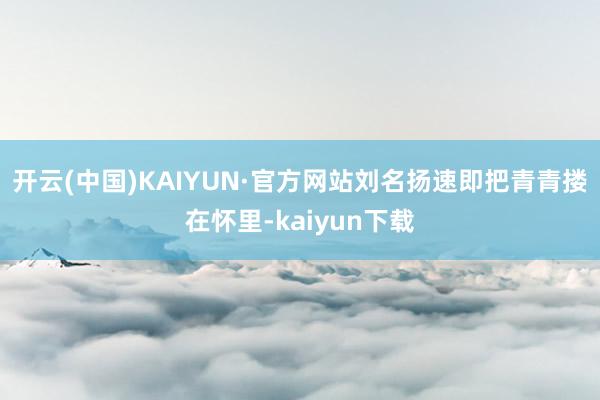 开云(中国)KAIYUN·官方网站刘名扬速即把青青搂在怀里-kaiyun下载
