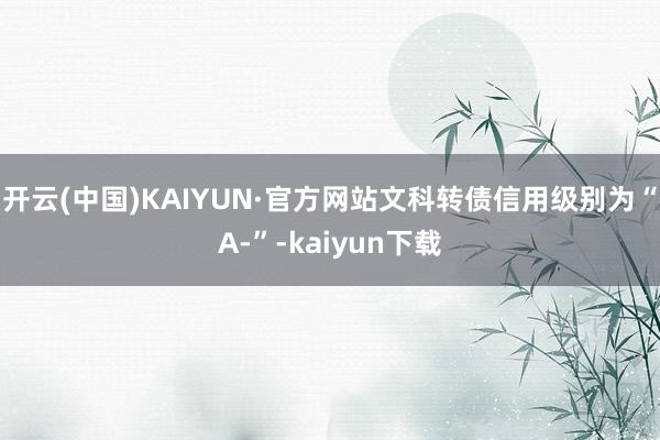 开云(中国)KAIYUN·官方网站文科转债信用级别为“A-”-kaiyun下载