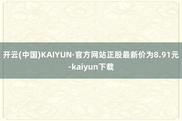 开云(中国)KAIYUN·官方网站正股最新价为8.91元-kaiyun下载