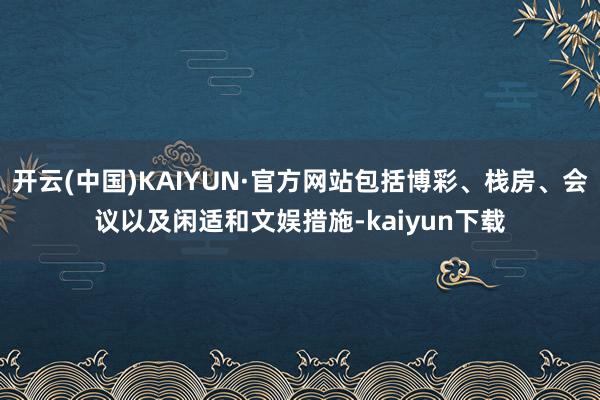 开云(中国)KAIYUN·官方网站包括博彩、栈房、会议以及闲适和文娱措施-kaiyun下载