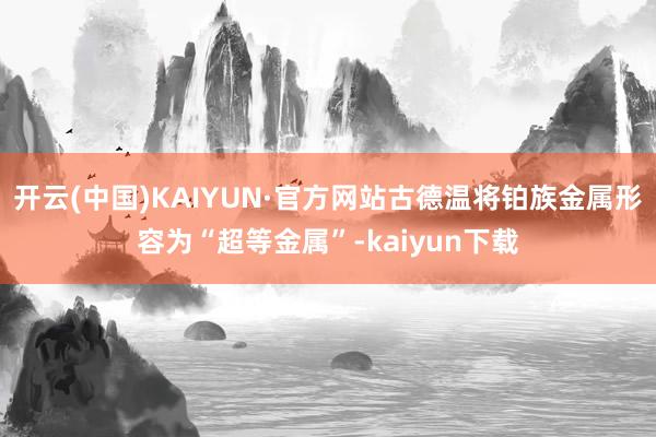 开云(中国)KAIYUN·官方网站古德温将铂族金属形容为“超等金属”-kaiyun下载