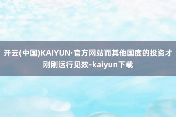 开云(中国)KAIYUN·官方网站而其他国度的投资才刚刚运行见效-kaiyun下载