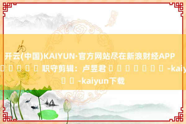 开云(中国)KAIYUN·官方网站尽在新浪财经APP            						职守剪辑：卢昱君 							-kaiyun下载