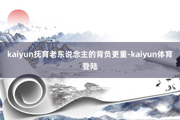 kaiyun抚育老东说念主的背负更重-kaiyun体育登陆
