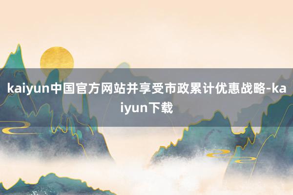 kaiyun中国官方网站并享受市政累计优惠战略-kaiyun下载