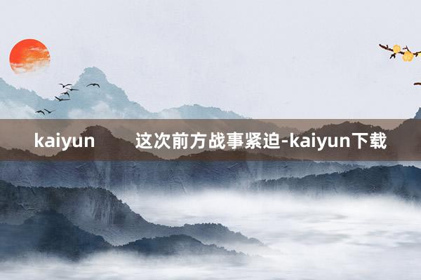 kaiyun        这次前方战事紧迫-kaiyun下载