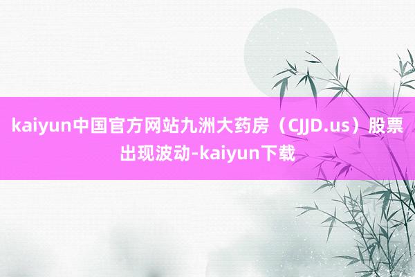 kaiyun中国官方网站九洲大药房（CJJD.us）股票出现波动-kaiyun下载