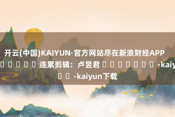 开云(中国)KAIYUN·官方网站尽在新浪财经APP 连累剪辑:卢昱君 -kaiyun下载