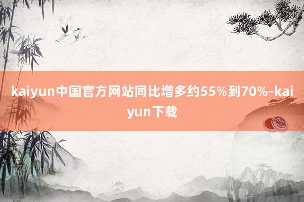 kaiyun中国官方网站同比增多约55%到70%-kaiyun下载
