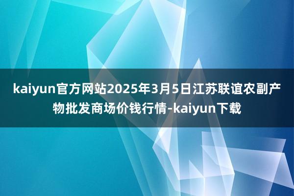 kaiyun官方网站2025年3月5日江苏联谊农副产物批发商场价钱行情-kaiyun下载