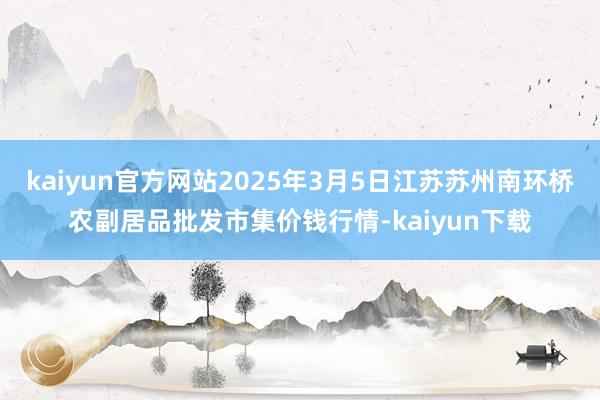 kaiyun官方网站2025年3月5日江苏苏州南环桥农副居品批发市集价钱行情-kaiyun下载