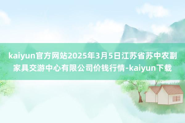 kaiyun官方网站2025年3月5日江苏省苏中农副家具交游中心有限公司价钱行情-kaiyun下载